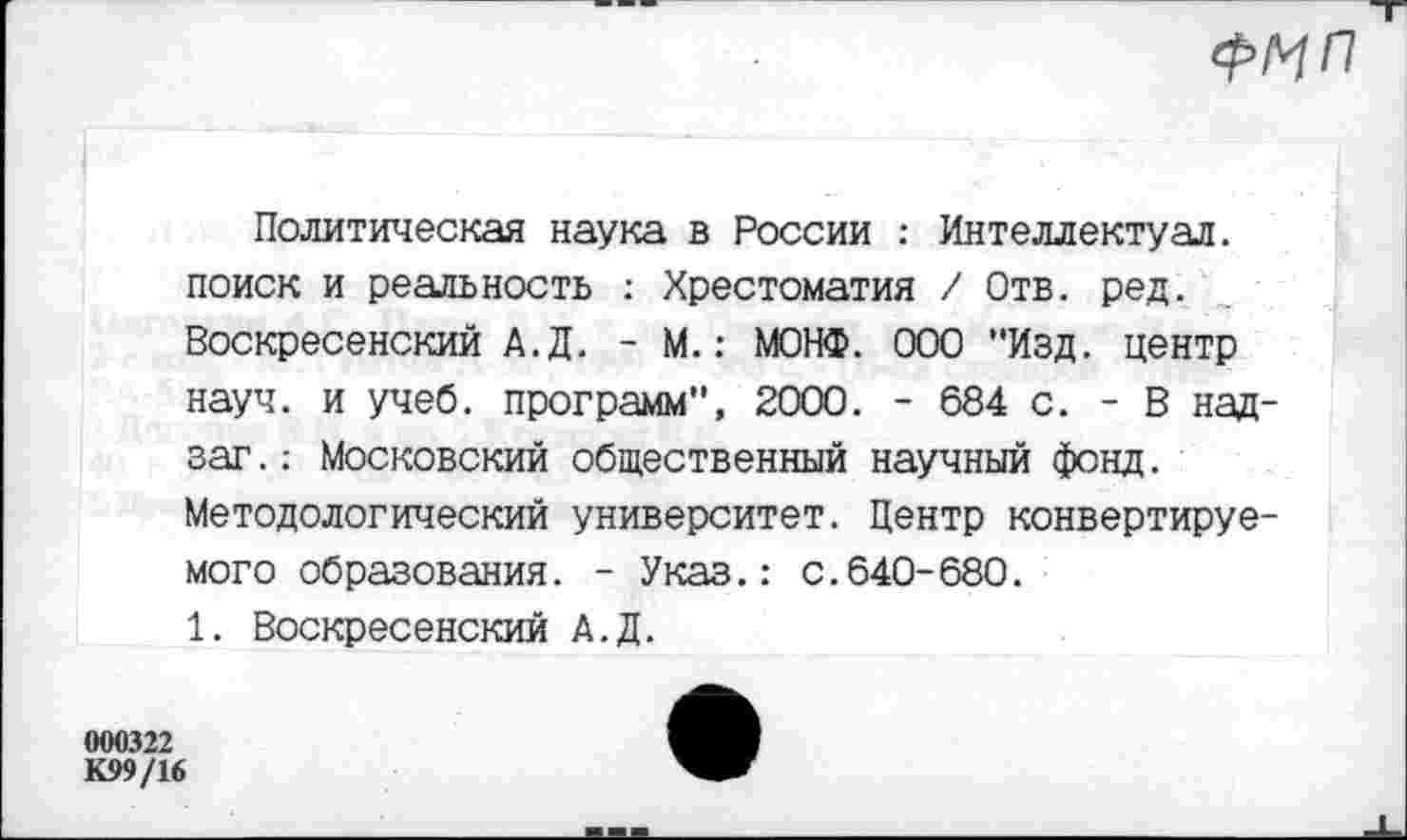 ﻿
Политическая наука в России : Интеллектуал, поиск и реальность : Хрестоматия / Отв. ред. Воскресенский А.Д. - М.: МОНФ. ООО "Изд. центр науч, и учеб, программ", 2000. - 684 с. - В над-заг.: Московский общественный научный фонд. Методологический университет. Центр конвертируемого образования. - Указ.: с.640-680.
1. Воскресенский А.Д.
000322
К99/16